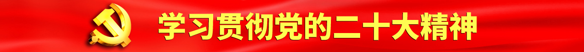 逼逼日逼穴认真学习贯彻落实党的二十大会议精神